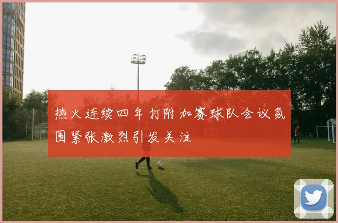 热火连续四年打附加赛球队会议氛围紧张激烈引发关注