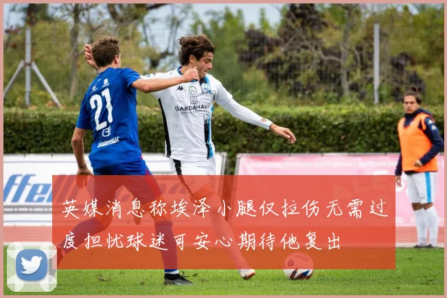 英媒消息称埃泽小腿仅拉伤无需过度担忧球迷可安心期待他复出