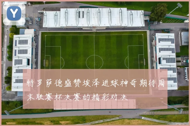 特罗萨德盛赞埃泽进球神奇期待周末联赛杯决赛的精彩对决