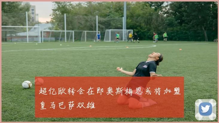 超亿欧转会在即奥斯梅恩或将加盟皇马巴萨双雄