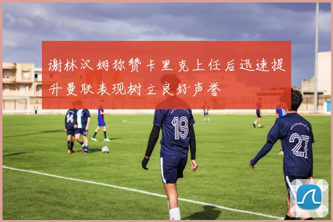 谢林汉姆称赞卡里克上任后迅速提升曼联表现树立良好声誉