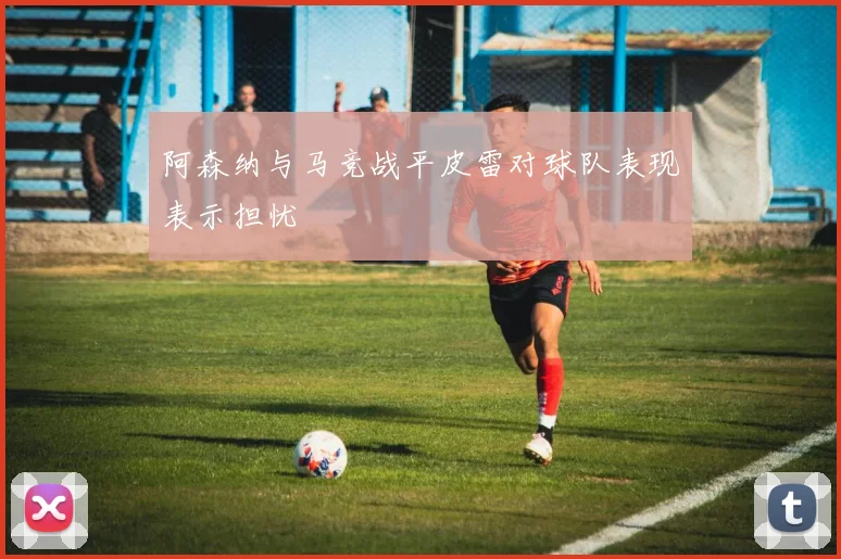 阿森纳与马竞战平皮雷对球队表现表示担忧