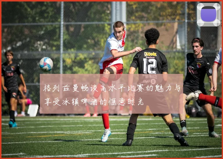 格列兹曼畅谈高水平比赛的魅力与享受冰镇啤酒的惬意时光