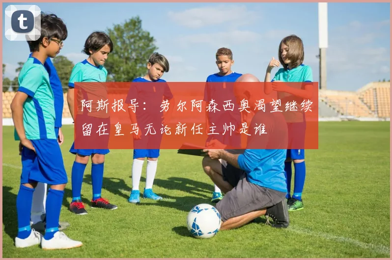 阿斯报导：劳尔阿森西奥渴望继续留在皇马无论新任主帅是谁