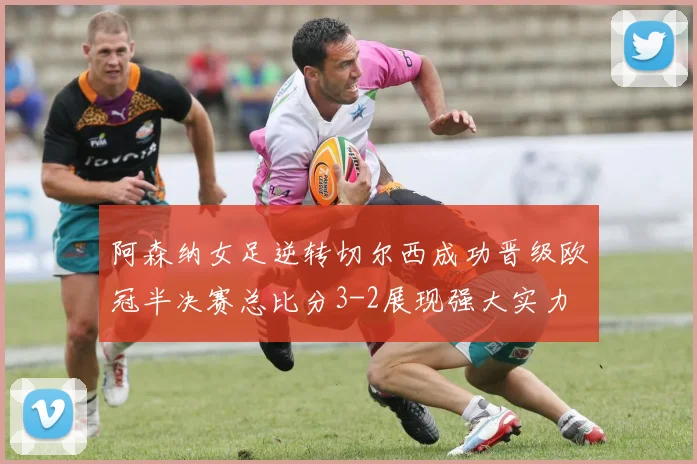 阿森纳女足逆转切尔西成功晋级欧冠半决赛总比分3-2展现强大实力