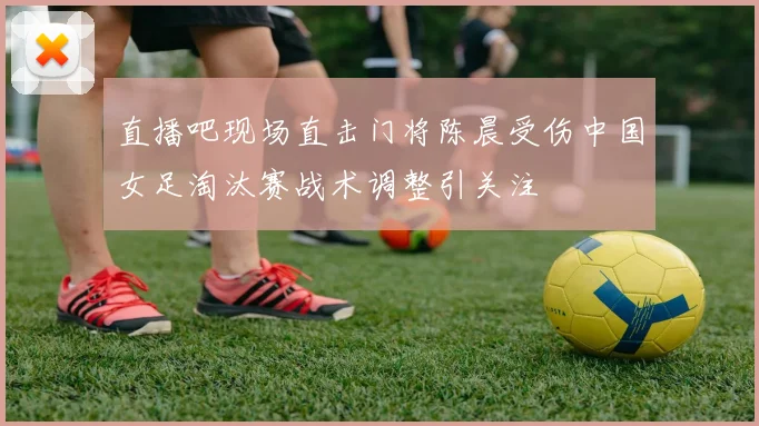 直播吧现场直击门将陈晨受伤中国女足淘汰赛战术调整引关注