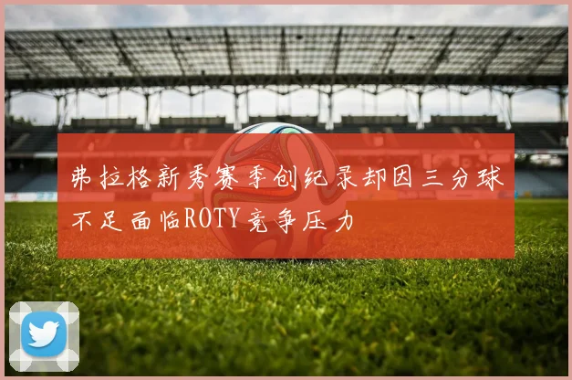 弗拉格新秀赛季创纪录却因三分球不足面临ROTY竞争压力
