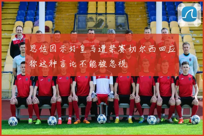 恩佐因示好皇马遭禁赛切尔西回应称这种言论不能被忽视