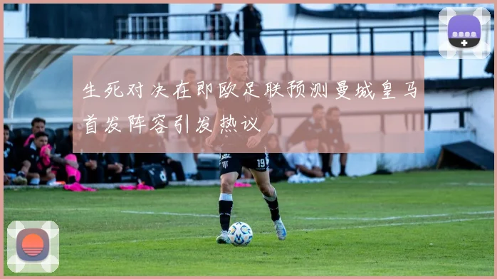 生死对决在即欧足联预测曼城皇马首发阵容引发热议
