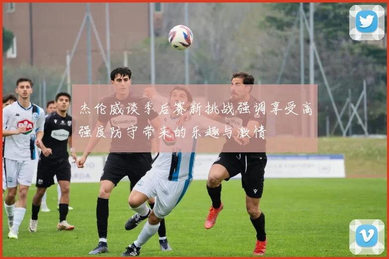 杰伦威谈季后赛新挑战强调享受高强度防守带来的乐趣与激情