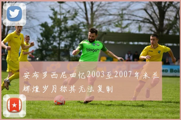 安布罗西尼回忆2003至2007年米兰辉煌岁月称其无法复制