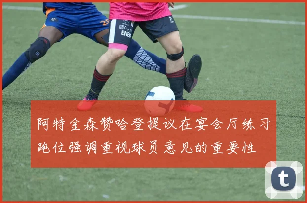 阿特金森赞哈登提议在宴会厅练习跑位强调重视球员意见的重要性