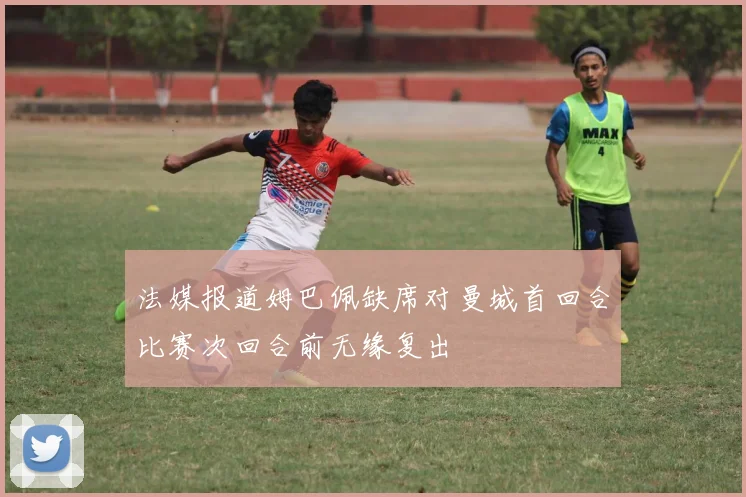 法媒报道姆巴佩缺席对曼城首回合比赛次回合前无缘复出