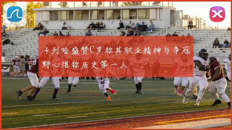 卡列哈盛赞C罗称其职业精神与争冠野心堪称历史第一人
