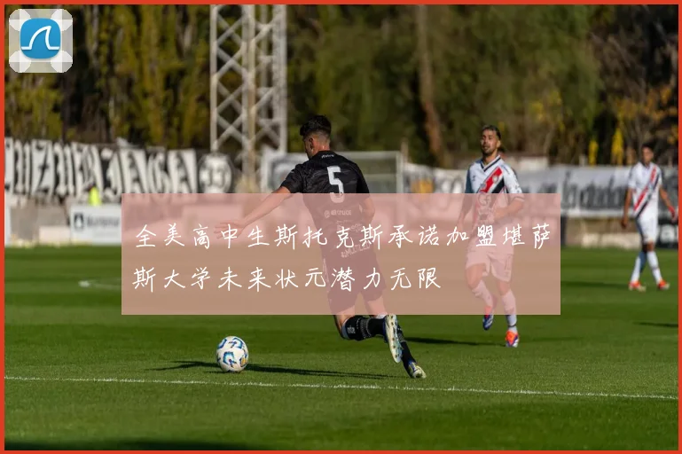 全美高中生斯托克斯承诺加盟堪萨斯大学未来状元潜力无限