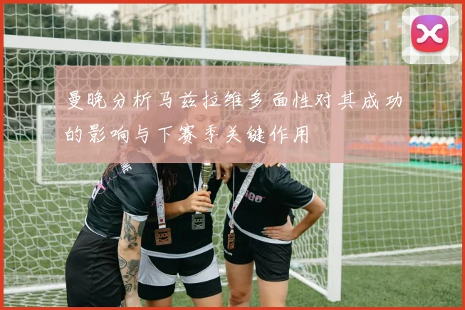 曼晚分析马兹拉维多面性对其成功的影响与下赛季关键作用