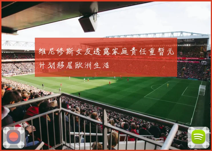维尼修斯女友透露家庭责任重暂无计划移居欧洲生活